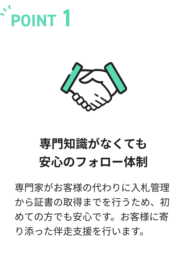 専門知識がなくても安心のフォロー体制。専門家がお客様の代わりに入札管理から証書の取得までを行うため、初めての方でも安心です。お客様に寄り添った伴走支援を行います。