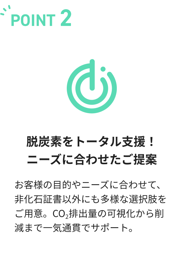 脱炭素をトータル支援！ニーズに合わせたご提案.お客様の目的やニーズに合わせて、非化石証書以外にも多様な選択肢をご用意。CO2排出量の可視化から削減まで一気通貫でサポート。
