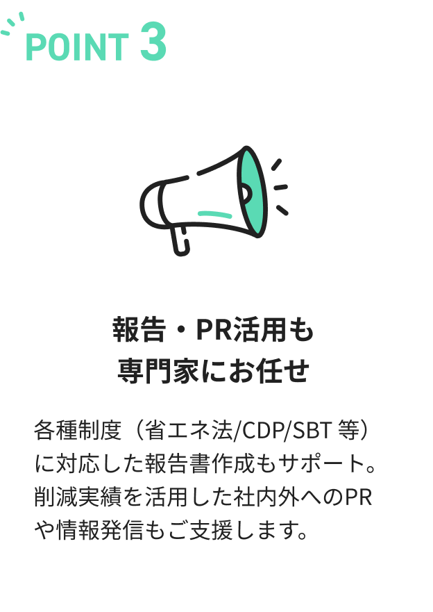 報告・PR活用も専門家にお任せ。各種制度（省エネ法/CDP/SBT 等）に対応した報告書作成もサポート。削減実績を活用した社内外へのPRや情報発信もご支援します。